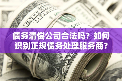 济南债务清偿公司合法吗？如何识别正规债务处理服务商？